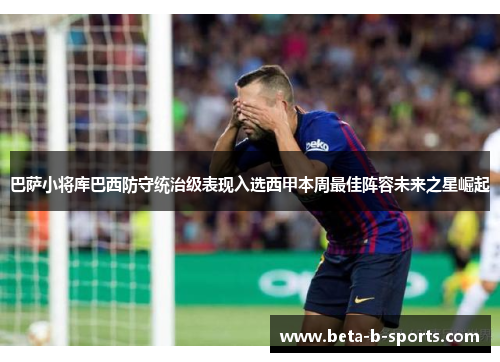 巴萨小将库巴西防守统治级表现入选西甲本周最佳阵容未来之星崛起 巴萨小将库巴西防守统治级表现入选西甲本周最佳阵容未来之星崛起